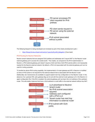 Page 7 of 8
© 2015 Cisco and/or its affiliates. All rights reserved. This document is Cisco Public Information. Page 7 of 8
The following blueprint is being developed and reviewed as part of the Liberty development cycle –
• https://blueprints.launchpad.net/neutron/+spec/ipv6-prefix-delegation (Cisco lead)
IPv6 Routing for Neutron Networks
Neutron tenant networks that are assigned GUA prefixes and addresses don’t require NAT on the Neutron router
external gateway port to access the outside world. This implies, as compared to the IPv4 implementation in
Neutron, a IPv6 external gateway port doesn’t require a GUA and that a GUA IPv6 subnet prefix is not necessarily
needed for the Neutron external network. By default, a IPv6 LLA associated with the external gateway port can be
used for routing purposes.
To handle the above IPv6 routing capability, the implementation of router-gateway-set API in Neutron is modified
so that an IPv6 subnet is not required for the external network that is associated with the Neutron router.
Additionally, two mechanisms are available to support explicit next hop configuration on the Neutron router. In the
absence of an upstream RA, ipv6_gateway flag can be set with the external router gateway LLA in the Neutron L3
agent configuration file. If the RA is enabled, the external gateway port can learn the LLA address of the upstream
router. This will enable instances that have a GUA address to route traffic to the external network without any NAT.
 