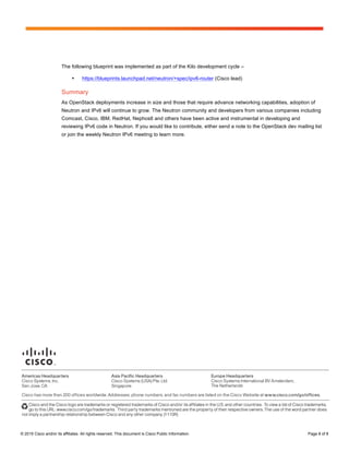 Page 8 of 8
© 2015 Cisco and/or its affiliates. All rights reserved. This document is Cisco Public Information. Page 8 of 8
The following blueprint was implemented as part of the Kilo development cycle –
• https://blueprints.launchpad.net/neutron/+spec/ipv6-router (Cisco lead)
Summary
As OpenStack deployments increase in size and those that require advance networking capabilities, adoption of
Neutron and IPv6 will continue to grow. The Neutron community and developers from various companies including
Comcast, Cisco, IBM, RedHat, Nephos6 and others have been active and instrumental in developing and
reviewing IPv6 code in Neutron. If you would like to contribute, either send a note to the OpenStack dev mailing list
or join the weekly Neutron IPv6 meeting to learn more.
 