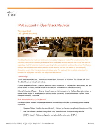 Page 1 of 8
© 2015 Cisco and/or its affiliates. All rights reserved. This document is Cisco Public Information. Page 1 of 8
IPv6 support in OpenStack Neutron
Technical Brief
Last Update: 05/04/15
OpenStack Neutron has made and continues to make a lot of progress to enable IPv6 tenant networks. From
supporting various IPv6 addressing schemes for tenant networks to enabling features that support and use IPv6
capabilities, the IPv6 footprint in Neutron is expanding. In this technical brief, we’ll cover the various IPv6 Neutron
changes that have either been already merged into the Neutron Juno and Kilo release or are undergoing
discussions as part of the Liberty development release cycle. The reader will also be able to understand the
different IPv6 deployment use cases that are possible with Neutron.
Terminology
Tenant Networks and Routers – Neutron resources that are provisioned by the tenant and available only to the
OpenStack tenant for network connectivity.
Provider Network and Routers – Neutron resources that are provisioned by the OpenStack administrator and also
provide access to existing network infrastructure in the data center for tenant network connectivity.
External Network and Routers – External Network resource that is provisioned by the OpenStack administrator to
enable outside access for tenant networks and also provide connectivity to external routers in the Data Center
configured outside of OpenStack.
IPv6 addressing support in Neutron
IPv6 supports three different addressing schemes for address configuration and for providing optional network
information.
• Stateless Address Auto Configuration (SLAAC) – Address configuration using Router Advertisement (RA)
• DHCPv6-stateless – Address configuration using RA and optional information using DHCPv6
• DHCPv6-stateful – Address configuration and optional information using DHCPv6
 