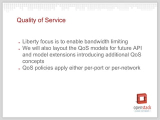 Quality of Service
● Liberty focus is to enable bandwidth limiting
● We will also layout the QoS models for future API
and model extensions introducing additional QoS
concepts
● QoS policies apply either per-port or per-network
 