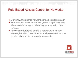 Role Based Access Control for Networks
● Currently, the shared network concept is not granular
● This work will allow for a more granular approach and
allow tenants to share network resources with other
tenants
● Allows an operator to define a network with limited
access, but also covers the case where operators pre-
create networks for tenants to connect to
 