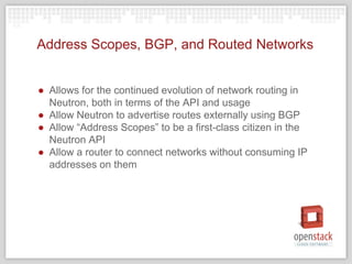 Address Scopes, BGP, and Routed Networks
● Allows for the continued evolution of network routing in
Neutron, both in terms of the API and usage
● Allow Neutron to advertise routes externally using BGP
● Allow “Address Scopes” to be a first-class citizen in the
Neutron API
● Allow a router to connect networks without consuming IP
addresses on them
 