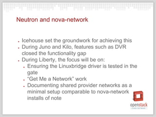Neutron and nova-network
● Icehouse set the groundwork for achieving this
● During Juno and Kilo, features such as DVR
closed the functionality gap
● During Liberty, the focus will be on:
● Ensuring the Linuxbridge driver is tested in the
gate
● “Get Me a Network” work
● Documenting shared provider networks as a
minimal setup comparable to nova-network
installs of note
 
