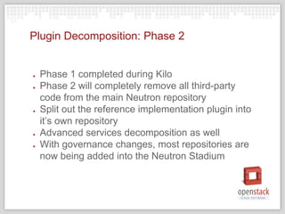 Plugin Decomposition: Phase 2
● Phase 1 completed during Kilo
● Phase 2 will completely remove all third-party
code from the main Neutron repository
● Split out the reference implementation plugin into
it’s own repository
● Advanced services decomposition as well
● With governance changes, most repositories are
now being added into the Neutron Stadium
 