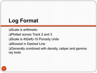 Log Format
Scale is arithmetic
Plotted across Track 2 and 3
Scale is 45(left)-15 Porosity Units
Showed in Dashed Line
Generally combined with density, caliper and gamma
ray tools
11
 