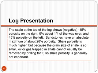 Log Presentation
The scale at the top of the log shows (negative) -15%
porosity on the right, 0% about 1/4 of the way over, and
45% porosity on the left. Sandstones have an absolute
maximum of about 28% porosity. Shale porosity is
much higher, but because the grain size of shale is so
small, oil or gas trapped in shale cannot usually be
removed by drilling for it, so shale porosity is generally
not important.
12
 