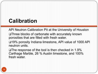 Calibration
API Neutron Calibration Pit at the University of Houston
Three blocks of carbonate with accurately known
porosities that are filled with fresh water.
19% porosity Indiana limestone, API value of 1000 API
neutron units.
The response of the tool is then checked in 1.9%
Carthage Marble, 26 % Austin limestone, and 100%
fresh water.
14
 