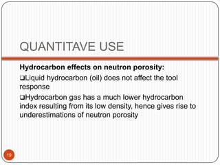 QUANTITAVE USE
Hydrocarbon effects on neutron porosity:
Liquid hydrocarbon (oil) does not affect the tool
response
Hydrocarbon gas has a much lower hydrocarbon
index resulting from its low density, hence gives rise to
underestimations of neutron porosity
19
 