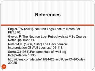 References
Engler.T.W.(2011). Neutron Logs-Lecture Notes For
PET.370.
Glover. P. The Neutron Log- Petrophysicist MSc Course
Notes .pp.152-171.
Rider.M.H. (1986, 1987).The Geochemical
Interpretation Of Well Logs.pp.106-118.
Serra.O.(1984).Fundamentals of well-log
Interpretation.p.135.
http://ipims.com/data/fe11/G4426.asp?UserID=&Code=
30025
31
 