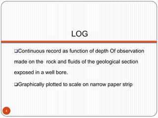 LOG
Continuous record as function of depth Of observation
made on the rock and fluids of the geological section
exposed in a well bore.
Graphically plotted to scale on narrow paper strip
4
 