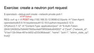 Exercise: create a neutron port request
$ openstack --debug port create --network private port-1
REQ: curl -g -i -X POST http://192.168.33.12:9696/v2.0/ports -H "User-Agent:
openstacksdk/0.9.14 keystoneauth1/2.19.0 python-requests/2.12.5
CPython/2.7.12" -H "Content-Type: application/json" -H "X-Auth-Token:
{SHA1}f42605a7b844675fd5ec4abf79f093b8cd045f22" -d '{"port": {"network_id":
"b1aa112b-04ae-481e-b652-a233c96deaab", "name": "port-1", "admin_state_up":
true}}'
HTTP method
 