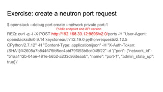 Exercise: create a neutron port request
$ openstack --debug port create --network private port-1
REQ: curl -g -i -X POST http://192.168.33.12:9696/v2.0/ports -H "User-Agent:
openstacksdk/0.9.14 keystoneauth1/2.19.0 python-requests/2.12.5
CPython/2.7.12" -H "Content-Type: application/json" -H "X-Auth-Token:
{SHA1}f42605a7b844675fd5ec4abf79f093b8cd045f22" -d '{"port": {"network_id":
"b1aa112b-04ae-481e-b652-a233c96deaab", "name": "port-1", "admin_state_up":
true}}'
Public endpoint and API version
 