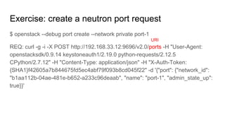 Exercise: create a neutron port request
$ openstack --debug port create --network private port-1
REQ: curl -g -i -X POST http://192.168.33.12:9696/v2.0/ports -H "User-Agent:
openstacksdk/0.9.14 keystoneauth1/2.19.0 python-requests/2.12.5
CPython/2.7.12" -H "Content-Type: application/json" -H "X-Auth-Token:
{SHA1}f42605a7b844675fd5ec4abf79f093b8cd045f22" -d '{"port": {"network_id":
"b1aa112b-04ae-481e-b652-a233c96deaab", "name": "port-1", "admin_state_up":
true}}'
URI
 