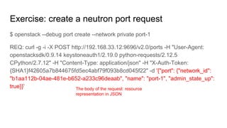 Exercise: create a neutron port request
$ openstack --debug port create --network private port-1
REQ: curl -g -i -X POST http://192.168.33.12:9696/v2.0/ports -H "User-Agent:
openstacksdk/0.9.14 keystoneauth1/2.19.0 python-requests/2.12.5
CPython/2.7.12" -H "Content-Type: application/json" -H "X-Auth-Token:
{SHA1}f42605a7b844675fd5ec4abf79f093b8cd045f22" -d '{"port": {"network_id":
"b1aa112b-04ae-481e-b652-a233c96deaab", "name": "port-1", "admin_state_up":
true}}' The body of the request: resource
representation in JSON
 