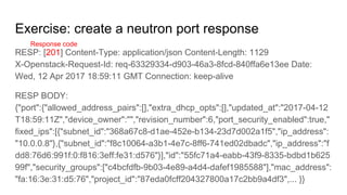 Exercise: create a neutron port response
RESP: [201] Content-Type: application/json Content-Length: 1129
X-Openstack-Request-Id: req-63329334-d903-46a3-8fcd-840ffa6e13ee Date:
Wed, 12 Apr 2017 18:59:11 GMT Connection: keep-alive
RESP BODY:
{"port":{"allowed_address_pairs":[],"extra_dhcp_opts":[],"updated_at":"2017-04-12
T18:59:11Z","device_owner":"","revision_number":6,"port_security_enabled":true,"
fixed_ips":[{"subnet_id":"368a67c8-d1ae-452e-b134-23d7d002a1f5","ip_address":
"10.0.0.8"},{"subnet_id":"f8c10064-a3b1-4e7c-8ff6-741ed02dbadc","ip_address":"f
dd8:76d6:991f:0:f816:3eff:fe31:d576"}],"id":"55fc71a4-eabb-43f9-8335-bdbd1b625
99f","security_groups":["c4bcfdfb-9b03-4e89-a4d4-dafef1985588"],"mac_address":
"fa:16:3e:31:d5:76","project_id":"87eda0fcff204327800a17c2bb9a4df3",... }}
Response code
 