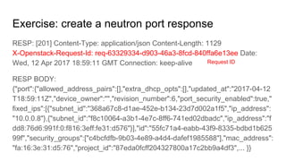 Exercise: create a neutron port response
RESP: [201] Content-Type: application/json Content-Length: 1129
X-Openstack-Request-Id: req-63329334-d903-46a3-8fcd-840ffa6e13ee Date:
Wed, 12 Apr 2017 18:59:11 GMT Connection: keep-alive
RESP BODY:
{"port":{"allowed_address_pairs":[],"extra_dhcp_opts":[],"updated_at":"2017-04-12
T18:59:11Z","device_owner":"","revision_number":6,"port_security_enabled":true,"
fixed_ips":[{"subnet_id":"368a67c8-d1ae-452e-b134-23d7d002a1f5","ip_address":
"10.0.0.8"},{"subnet_id":"f8c10064-a3b1-4e7c-8ff6-741ed02dbadc","ip_address":"f
dd8:76d6:991f:0:f816:3eff:fe31:d576"}],"id":"55fc71a4-eabb-43f9-8335-bdbd1b625
99f","security_groups":["c4bcfdfb-9b03-4e89-a4d4-dafef1985588"],"mac_address":
"fa:16:3e:31:d5:76","project_id":"87eda0fcff204327800a17c2bb9a4df3",... }}
Request ID
 