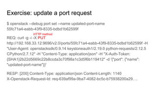 Exercise: update a port request
$ openstack --debug port set --name updated-port-name
55fc71a4-eabb-43f9-8335-bdbd1b62599f
REQ: curl -g -i -X PUT
http://192.168.33.12:9696/v2.0/ports/55fc71a4-eabb-43f9-8335-bdbd1b62599f -H
"User-Agent: openstacksdk/0.9.14 keystoneauth1/2.19.0 python-requests/2.12.5
CPython/2.7.12" -H "Content-Type: application/json" -H "X-Auth-Token:
{SHA1}2b22d5669c22b8ccda3c70f98a1c3d5f6b119412" -d '{"port": {"name":
"updated-port-name"}}'
RESP: [200] Content-Type: application/json Content-Length: 1140
X-Openstack-Request-Id: req-639af99a-9ba7-4082-bc5c-b75938200a29….
HTTP method
 