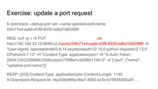 Exercise: update a port request
$ openstack --debug port set --name updated-port-name
55fc71a4-eabb-43f9-8335-bdbd1b62599f
REQ: curl -g -i -X PUT
http://192.168.33.12:9696/v2.0/ports/55fc71a4-eabb-43f9-8335-bdbd1b62599f -H
"User-Agent: openstacksdk/0.9.14 keystoneauth1/2.19.0 python-requests/2.12.5
CPython/2.7.12" -H "Content-Type: application/json" -H "X-Auth-Token:
{SHA1}2b22d5669c22b8ccda3c70f98a1c3d5f6b119412" -d '{"port": {"name":
"updated-port-name"}}'
RESP: [200] Content-Type: application/json Content-Length: 1140
X-Openstack-Request-Id: req-639af99a-9ba7-4082-bc5c-b75938200a29….
URI
 