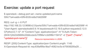 Exercise: update a port request
$ openstack --debug port set --name updated-port-name
55fc71a4-eabb-43f9-8335-bdbd1b62599f
REQ: curl -g -i -X PUT
http://192.168.33.12:9696/v2.0/ports/55fc71a4-eabb-43f9-8335-bdbd1b62599f -H
"User-Agent: openstacksdk/0.9.14 keystoneauth1/2.19.0 python-requests/2.12.5
CPython/2.7.12" -H "Content-Type: application/json" -H "X-Auth-Token:
{SHA1}2b22d5669c22b8ccda3c70f98a1c3d5f6b119412" -d '{"port": {"name":
"updated-port-name"}}'
RESP: [200] Content-Type: application/json Content-Length: 1140
X-Openstack-Request-Id: req-639af99a-9ba7-4082-bc5c-b75938200a29….
Resource representation in JSON
 