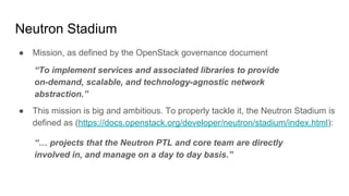 Neutron Stadium
● Mission, as defined by the OpenStack governance document
“To implement services and associated libraries to provide
on-demand, scalable, and technology-agnostic network
abstraction.”
● This mission is big and ambitious. To properly tackle it, the Neutron Stadium is
defined as (https://docs.openstack.org/developer/neutron/stadium/index.html):
“… projects that the Neutron PTL and core team are directly
involved in, and manage on a day to day basis.”
 
