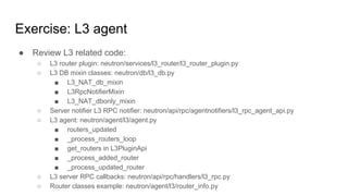 Exercise: L3 agent
● Review L3 related code:
○ L3 router plugin: neutron/services/l3_router/l3_router_plugin.py
○ L3 DB mixin classes: neutron/db/l3_db.py
■ L3_NAT_db_mixin
■ L3RpcNotifierMixin
■ L3_NAT_dbonly_mixin
○ Server notifier L3 RPC notifier: neutron/api/rpc/agentnotifiers/l3_rpc_agent_api.py
○ L3 agent: neutron/agent/l3/agent.py
■ routers_updated
■ _process_routers_loop
■ get_routers in L3PluginApi
■ _process_added_router
■ _process_updated_router
○ L3 server RPC callbacks: neutron/api/rpc/handlers/l3_rpc.py
○ Router classes example: neutron/agent/l3/router_info.py
 
