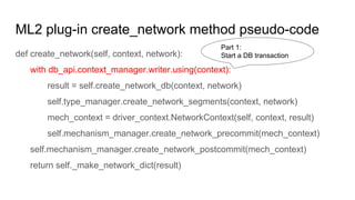 ML2 plug-in create_network method pseudo-code
def create_network(self, context, network):
with db_api.context_manager.writer.using(context):
result = self.create_network_db(context, network)
self.type_manager.create_network_segments(context, network)
mech_context = driver_context.NetworkContext(self, context, result)
self.mechanism_manager.create_network_precommit(mech_context)
self.mechanism_manager.create_network_postcommit(mech_context)
return self._make_network_dict(result)
Part 1:
Start a DB transaction
 