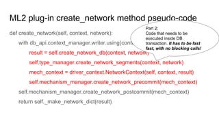 ML2 plug-in create_network method pseudo-code
def create_network(self, context, network):
with db_api.context_manager.writer.using(context):
result = self.create_network_db(context, network)
self.type_manager.create_network_segments(context, network)
mech_context = driver_context.NetworkContext(self, context, result)
self.mechanism_manager.create_network_precommit(mech_context)
self.mechanism_manager.create_network_postcommit(mech_context)
return self._make_network_dict(result)
Part 2:
Code that needs to be
executed inside DB
transaction. It has to be fast
fast, with no blocking calls!
 