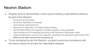 Neutron Stadium
● Projects have to demonstrate a track record meeting a well defined criteria to
be part of the Stadium
○ Exhaustive documentation
○ Exhaustive OpenStack CI coverage
○ Good release model adherence
○ Adherence to deprecation and stable backport policies
○ Demonstrated ability to do upgrades and rolling upgrades, where applicable
○ Client bindings and CLI developed according to the OpenStack Client plugin model
○ Integrate with Neutron via one of the supported, advertised and maintained public Python APIs
○ Above all: be open source from the ground up
● To be considered to join the Stadium, a project must prove compliance with
the above criteria for at least two OpenStack releases
 