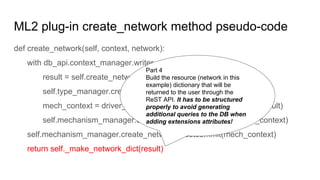 ML2 plug-in create_network method pseudo-code
def create_network(self, context, network):
with db_api.context_manager.writer.using(context):
result = self.create_network_db(context, network)
self.type_manager.create_network_segments(context, network)
mech_context = driver_context.NetworkContext(self, context, result)
self.mechanism_manager.create_network_precommit(mech_context)
self.mechanism_manager.create_network_postcommit(mech_context)
return self._make_network_dict(result)
Part 4
Build the resource (network in this
example) dictionary that will be
returned to the user through the
ReST API. It has to be structured
properly to avoid generating
additional queries to the DB when
adding extensions attributes!
 