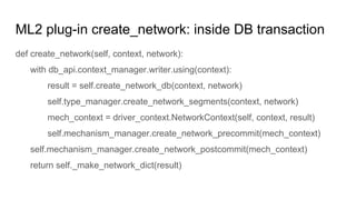 ML2 plug-in create_network: inside DB transaction
def create_network(self, context, network):
with db_api.context_manager.writer.using(context):
result = self.create_network_db(context, network)
self.type_manager.create_network_segments(context, network)
mech_context = driver_context.NetworkContext(self, context, result)
self.mechanism_manager.create_network_precommit(mech_context)
self.mechanism_manager.create_network_postcommit(mech_context)
return self._make_network_dict(result)
 