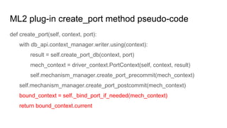 ML2 plug-in create_port method pseudo-code
def create_port(self, context, port):
with db_api.context_manager.writer.using(context):
result = self.create_port_db(context, port)
mech_context = driver_context.PortContext(self, context, result)
self.mechanism_manager.create_port_precommit(mech_context)
self.mechanism_manager.create_port_postcommit(mech_context)
bound_context = self._bind_port_if_needed(mech_context)
return bound_context.current
 