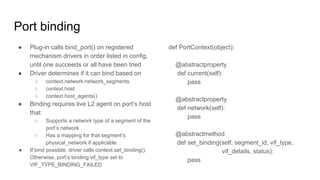 Port binding
● Plug-in calls bind_port() on registered
mechanism drivers in order listed in config,
until one succeeds or all have been tried
● Driver determines if it can bind based on
○ context.network.network_segments
○ context.host
○ context.host_agents()
● Binding requires live L2 agent on port’s host
that:
○ Supports a network type of a segment of the
port’s network
○ Has a mapping for that segment’s
physical_network if applicable
● If bind possible, driver calls context.set_binding().
Otherwise, port’s binding:vif_type set to
VIF_TYPE_BINDING_FAILED
def PortContext(object):
@abstractproperty
def current(self):
pass
@abstractproperty
def network(self):
pass
@abstractmethod
def set_binding(self, segment_id, vif_type,
vif_details, status):
pass
 