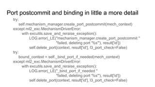 Port postcommit and binding in little a more detail
try:
self.mechanism_manager.create_port_postcommit(mech_context)
except ml2_exc.MechanismDriverError:
with excutils.save_and_reraise_exception():
LOG.error(_LE("mechanism_manager.create_port_postcommit "
"failed, deleting port '%s'"), result['id'])
self.delete_port(context, result['id'], l3_port_check=False)
try:
bound_context = self._bind_port_if_needed(mech_context)
except ml2_exc.MechanismDriverError:
with excutils.save_and_reraise_exception():
LOG.error(_LE("_bind_port_if_needed "
"failed, deleting port '%s'"), result['id'])
self.delete_port(context, result['id'], l3_port_check=False)
 