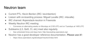 Neutron team
● Current PTL: Kevin Benton (IRC: kevinbenton)
● Liaison with on-boarding process: Miguel Lavalle (IRC: mlavalle)
● IRC channel: #openstack-neutron in Freenode
● Weekly Neutron IRC meeting:
○ Convenes on alternating weeks on Mondays at 2100 UTC and on Tuesdays at 1400 UTC
● Subteams (L3, QoS, CI, etc) meet also regularly
○ See scheduled times and days here: http://eavesdrop.openstack.org/
● Neutron has a good developer reference documentation. Please use it!:
○ https://docs.openstack.org/developer/neutron/index.html
 