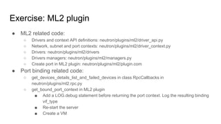 Exercise: ML2 plugin
● ML2 related code:
○ Drivers and context API definitions: neutron/plugins/ml2/driver_api.py
○ Network, subnet and port contexts: neutron/plugins/ml2/driver_context.py
○ Drivers: neutron/plugins/ml2/drivers
○ Drivers managers: neutron/plugins/ml2/managers.py
○ Create port in ML2 plugin: neutron/plugins/ml2/plugin.com
● Port binding related code:
○ get_devices_details_list_and_failed_devices in class RpcCallbacks in
neutron/plugins/ml2.rpc.py
○ get_bound_port_context in ML2 plugin
■ Add a LOG.debug statement before returning the port context. Log the resulting binding
vif_type
■ Re-start the server
■ Create a VM
 