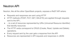 Neutron API
Neutron, like all the other OpenStack projects, exposes a ReST API where:
● Requests and responses are sent using HTTP
● HTTP methods (POST, PUT, GET, DELETE) are applied through requests
sent to the API...
● ...to a set of resources represented by URIs (Universal Resource Identifier)
that identify resources
● The HTTP verbs correspond to CRUD (Create, Read, Update and Delete)
operations.
● Every request sent by the user gets a response from the API
● Resources are represented in API requests and responses in JSON
 