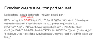 Exercise: create a neutron port request
$ openstack --debug port create --network private port-1
REQ: curl -g -i -X POST http://192.168.33.12:9696/v2.0/ports -H "User-Agent:
openstacksdk/0.9.14 keystoneauth1/2.19.0 python-requests/2.12.5
CPython/2.7.12" -H "Content-Type: application/json" -H "X-Auth-Token:
{SHA1}f42605a7b844675fd5ec4abf79f093b8cd045f22" -d '{"port": {"network_id":
"b1aa112b-04ae-481e-b652-a233c96deaab", "name": "port-1", "admin_state_up":
true}}'
HTTP method
 
