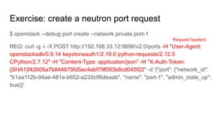 Exercise: create a neutron port request
$ openstack --debug port create --network private port-1
REQ: curl -g -i -X POST http://192.168.33.12:9696/v2.0/ports -H "User-Agent:
openstacksdk/0.9.14 keystoneauth1/2.19.0 python-requests/2.12.5
CPython/2.7.12" -H "Content-Type: application/json" -H "X-Auth-Token:
{SHA1}f42605a7b844675fd5ec4abf79f093b8cd045f22" -d '{"port": {"network_id":
"b1aa112b-04ae-481e-b652-a233c96deaab", "name": "port-1", "admin_state_up":
true}}'
Request headers
 