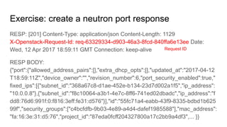 Exercise: create a neutron port response
RESP: [201] Content-Type: application/json Content-Length: 1129
X-Openstack-Request-Id: req-63329334-d903-46a3-8fcd-840ffa6e13ee Date:
Wed, 12 Apr 2017 18:59:11 GMT Connection: keep-alive
RESP BODY:
{"port":{"allowed_address_pairs":[],"extra_dhcp_opts":[],"updated_at":"2017-04-12
T18:59:11Z","device_owner":"","revision_number":6,"port_security_enabled":true,"
fixed_ips":[{"subnet_id":"368a67c8-d1ae-452e-b134-23d7d002a1f5","ip_address":
"10.0.0.8"},{"subnet_id":"f8c10064-a3b1-4e7c-8ff6-741ed02dbadc","ip_address":"f
dd8:76d6:991f:0:f816:3eff:fe31:d576"}],"id":"55fc71a4-eabb-43f9-8335-bdbd1b625
99f","security_groups":["c4bcfdfb-9b03-4e89-a4d4-dafef1985588"],"mac_address":
"fa:16:3e:31:d5:76","project_id":"87eda0fcff204327800a17c2bb9a4df3",... }}
Request ID
 