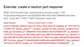 Exercise: create a neutron port response
RESP: [201] Content-Type: application/json Content-Length: 1129
X-Openstack-Request-Id: req-63329334-d903-46a3-8fcd-840ffa6e13ee Date:
Wed, 12 Apr 2017 18:59:11 GMT Connection: keep-alive
RESP BODY:
{"port":{"allowed_address_pairs":[],"extra_dhcp_opts":[],"updated_at":"2017-04-12
T18:59:11Z","device_owner":"","revision_number":6,"port_security_enabled":true,"
fixed_ips":[{"subnet_id":"368a67c8-d1ae-452e-b134-23d7d002a1f5","ip_address":
"10.0.0.8"},{"subnet_id":"f8c10064-a3b1-4e7c-8ff6-741ed02dbadc","ip_address":"f
dd8:76d6:991f:0:f816:3eff:fe31:d576"}],"id":"55fc71a4-eabb-43f9-8335-bdbd1b625
99f","security_groups":["c4bcfdfb-9b03-4e89-a4d4-dafef1985588"],"mac_address":
"fa:16:3e:31:d5:76","project_id":"87eda0fcff204327800a17c2bb9a4df3",... }}
Resource representation in JSON
 