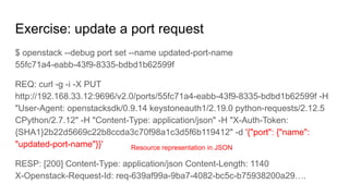 Exercise: update a port request
$ openstack --debug port set --name updated-port-name
55fc71a4-eabb-43f9-8335-bdbd1b62599f
REQ: curl -g -i -X PUT
http://192.168.33.12:9696/v2.0/ports/55fc71a4-eabb-43f9-8335-bdbd1b62599f -H
"User-Agent: openstacksdk/0.9.14 keystoneauth1/2.19.0 python-requests/2.12.5
CPython/2.7.12" -H "Content-Type: application/json" -H "X-Auth-Token:
{SHA1}2b22d5669c22b8ccda3c70f98a1c3d5f6b119412" -d '{"port": {"name":
"updated-port-name"}}'
RESP: [200] Content-Type: application/json Content-Length: 1140
X-Openstack-Request-Id: req-639af99a-9ba7-4082-bc5c-b75938200a29….
Resource representation in JSON
 