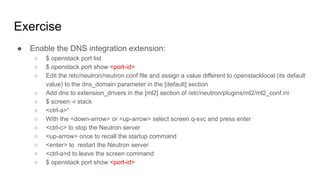 Exercise
● Enable the DNS integration extension:
○ $ openstack port list
○ $ openstack port show <port-id>
○ Edit the /etc/neutron/neutron.conf file and assign a value different to openstacklocal (its default
value) to the dns_domain parameter in the [default] section
○ Add dns to extension_drivers in the [ml2] section of /etc/neutron/plugins/ml2/ml2_conf.ini
○ $ screen -r stack
○ <ctrl-a>“
○ With the <down-arrow> or <up-arrow> select screen q-svc and press enter
○ <ctrl-c> to stop the Neutron server
○ <up-arrow> once to recall the startup command
○ <enter> to restart the Neutron server
○ <ctrl-a>d to leave the screen command
○ $ openstack port show <port-id>
 