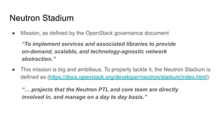 Neutron Stadium
● Mission, as defined by the OpenStack governance document
“To implement services and associated libraries to provide
on-demand, scalable, and technology-agnostic network
abstraction.”
● This mission is big and ambitious. To properly tackle it, the Neutron Stadium is
defined as (https://docs.openstack.org/developer/neutron/stadium/index.html):
“… projects that the Neutron PTL and core team are directly
involved in, and manage on a day to day basis.”
 