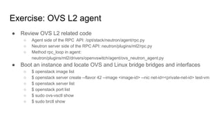Exercise: OVS L2 agent
● Review OVS L2 related code
○ Agent side of the RPC API: /opt/stack/neutron/agent/rpc.py
○ Neutron server side of the RPC API: neutron/plugins/ml2/rpc.py
○ Method rpc_loop in agent:
neutron/plugins/ml2/drivers/openvswitch/agent/ovs_neutron_agent.py
● Boot an instance and locate OVS and Linux bridge bridges and interfaces
○ $ openstack image list
○ $ openstack server create --flavor 42 --image <image-id> --nic net-id=<private-net-id> test-vm
○ $ openstack server list
○ $ openstack port list
○ $ sudo ovs-vsctl show
○ $ sudo brctl show
 