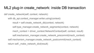 ML2 plug-in create_network: inside DB transaction
def create_network(self, context, network):
with db_api.context_manager.writer.using(context):
result = self.create_network_db(context, network)
self.type_manager.create_network_segments(context, network)
mech_context = driver_context.NetworkContext(self, context, result)
self.mechanism_manager.create_network_precommit(mech_context)
self.mechanism_manager.create_network_postcommit(mech_context)
return self._make_network_dict(result)
 
