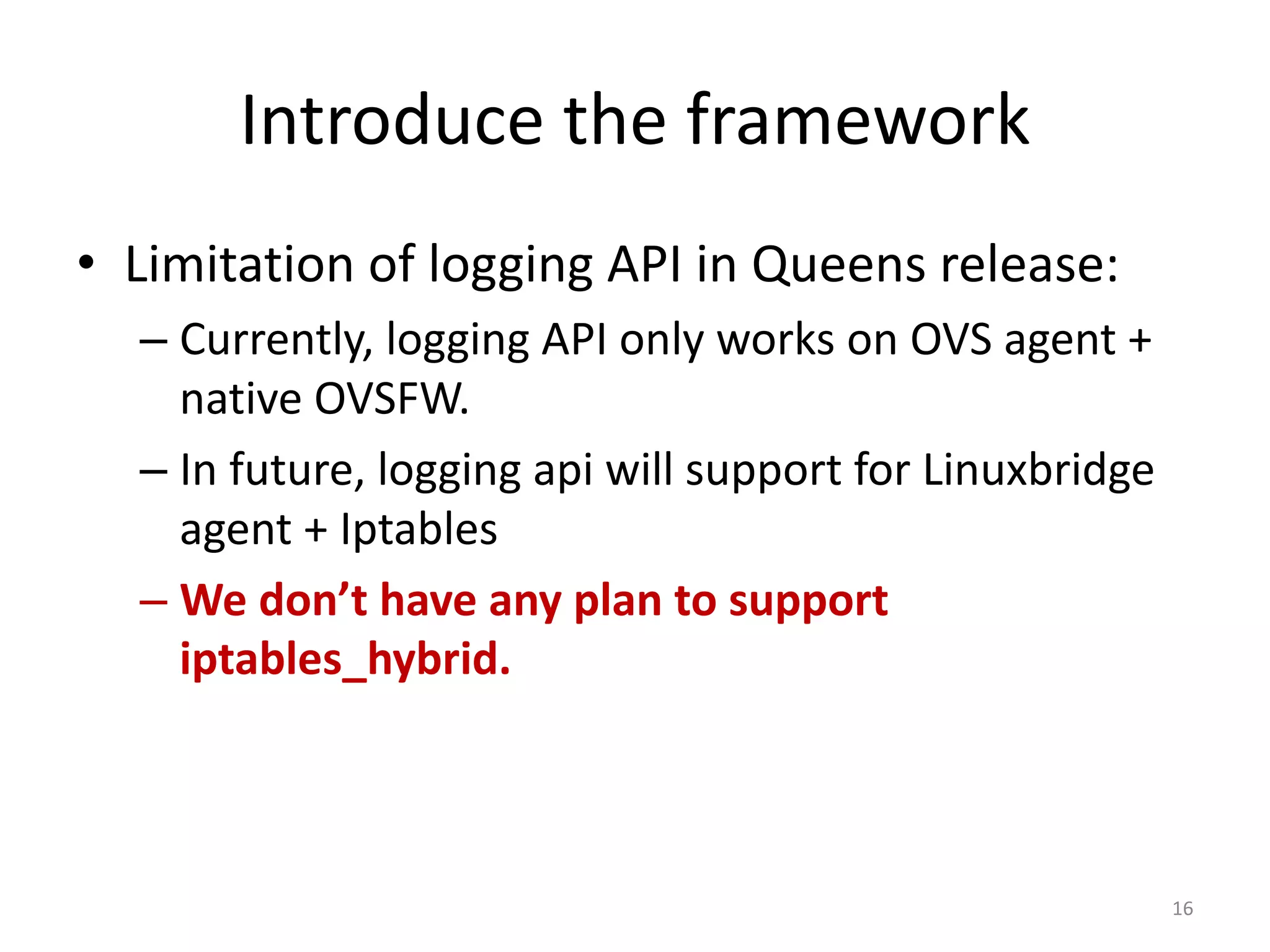 Introduce	the	framework
• Limitation	of	logging	API	in	Queens	release:
– Currently,	logging	API	only	works	on	OVS	agent	+	
native	OVSFW.
– In	future,	logging	api will	support	for	Linuxbridge
agent	+	Iptables
– We	don’t	have	any	plan	to	support	
iptables_hybrid.
16
 