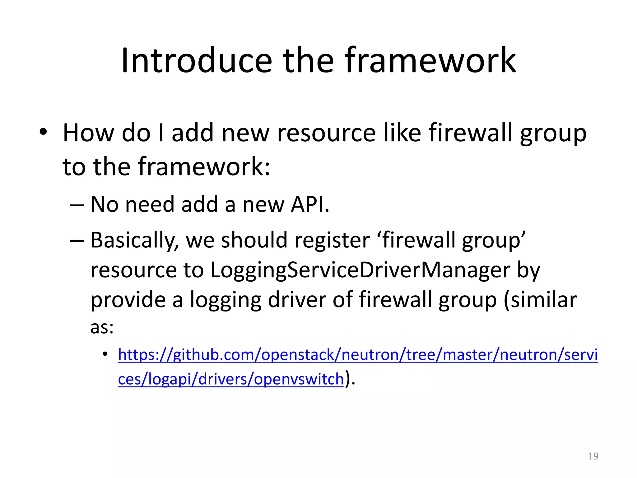 Introduce	the	framework
• How	do	I	add	new	resource	like	firewall	group	
to	the	framework:
– No	need	add	a	new	API.
– Basically,	we	should	register	‘firewall	group’	
resource	to	LoggingServiceDriverManager by	
provide	a	logging	driver	of	firewall	group	(similar	
as:
• https://github.com/openstack/neutron/tree/master/neutron/servi
ces/logapi/drivers/openvswitch).
19
 