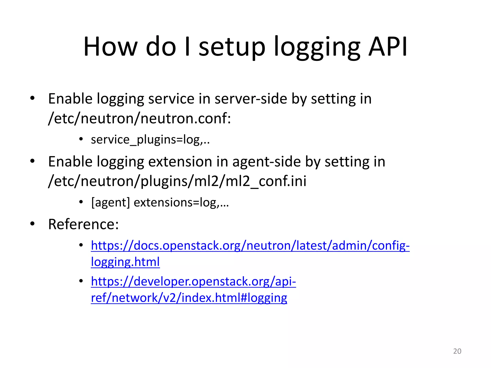 How	do	I	setup	logging	API
• Enable	logging	service	in	server-side	by	setting	in	
/etc/neutron/neutron.conf:
• service_plugins=log,..
• Enable	logging	extension	in	agent-side	by	setting	in	
/etc/neutron/plugins/ml2/ml2_conf.ini
• [agent]	extensions=log,…
• Reference:
• https://docs.openstack.org/neutron/latest/admin/config-
logging.html
• https://developer.openstack.org/api-
ref/network/v2/index.html#logging
20
 