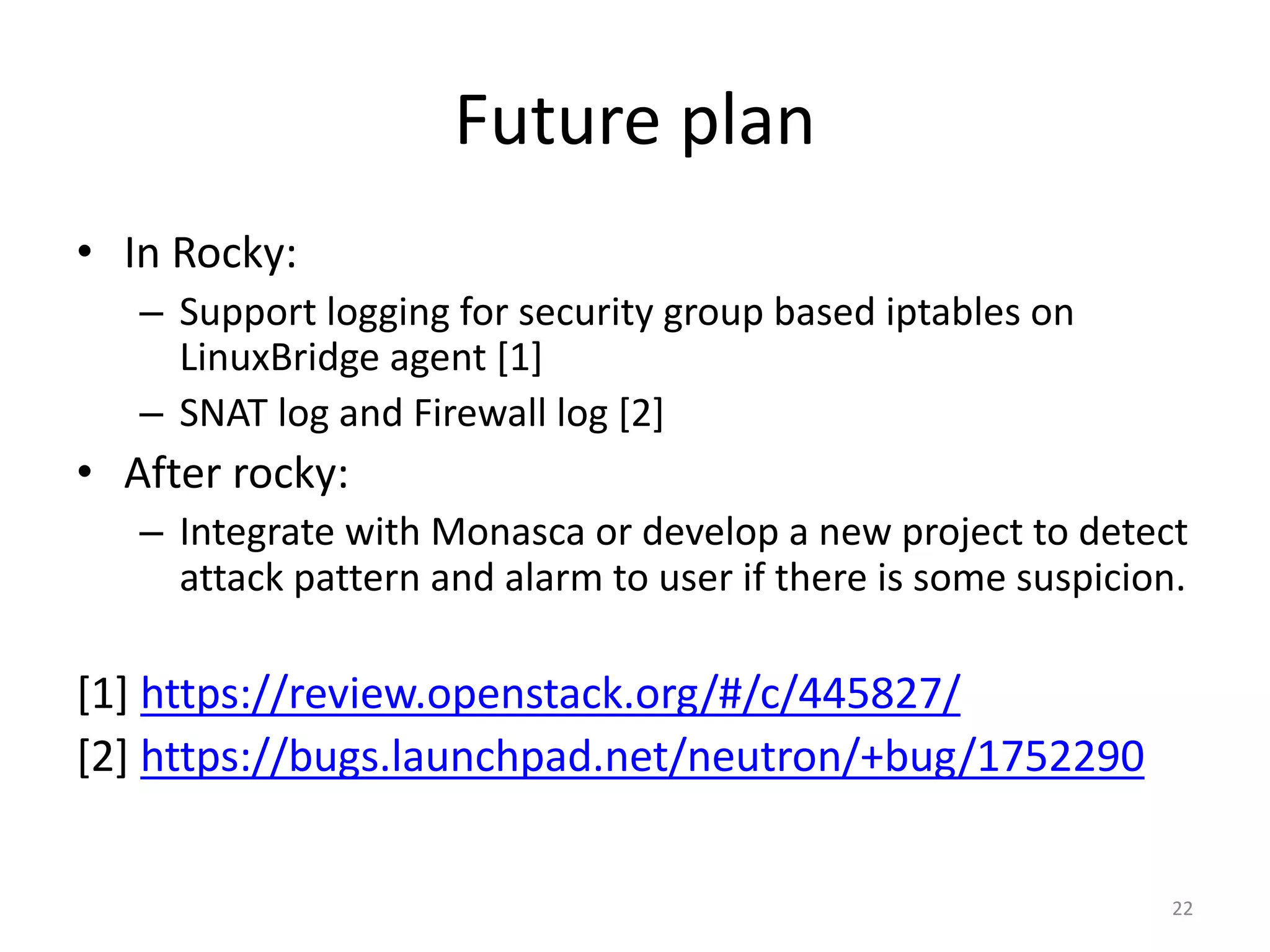 Future	plan
• In	Rocky:
– Support	logging	for	security	group	based	iptables on	
LinuxBridge agent	[1]
– SNAT	log	and	Firewall	log	[2]
• After	rocky:
– Integrate	with	Monasca or	develop	a	new	project	to	detect	
attack	pattern	and	alarm	to	user	if	there	is	some	suspicion.
[1]	https://review.openstack.org/#/c/445827/
[2]	https://bugs.launchpad.net/neutron/+bug/1752290
22
 