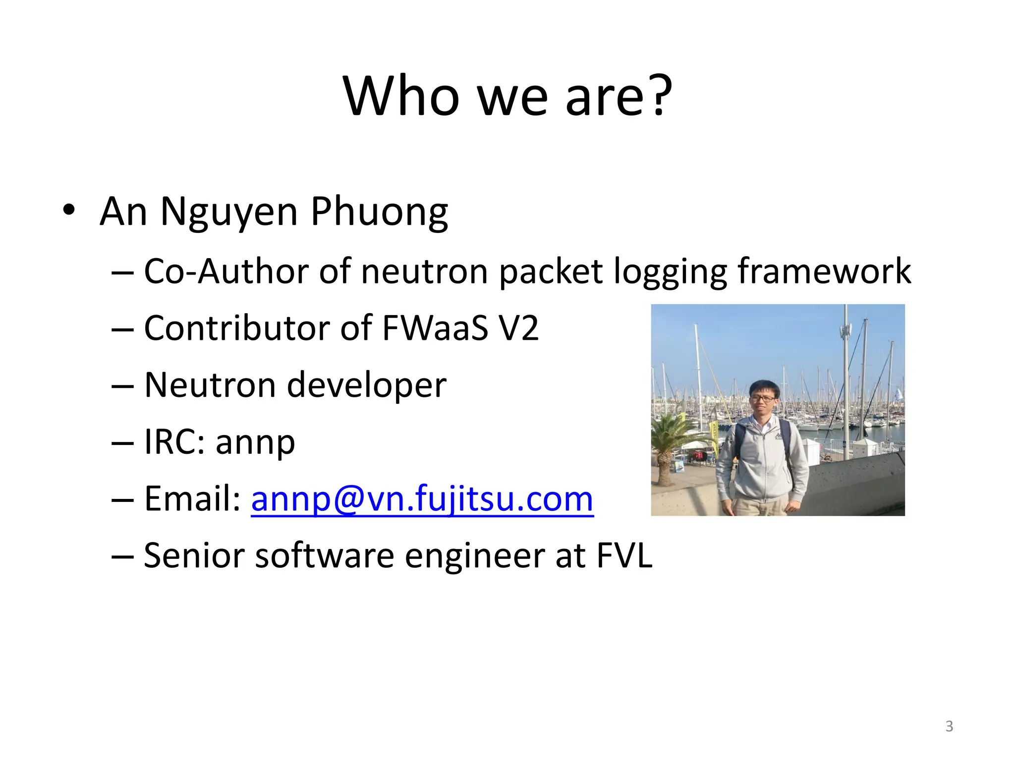 Who	we	are?
• An	Nguyen	Phuong
– Co-Author	of	neutron	packet	logging	framework
– Contributor	of	FWaaS V2
– Neutron	developer
– IRC:	annp
– Email:	annp@vn.fujitsu.com
– Senior	software	engineer	at	FVL
3
 